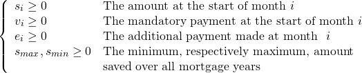 \[ \left\{ \begin{array}{ll} s_i \ge 0 & \text{The amount at the start of month\ }i \\ v_i \ge 0 & \text{The mandatory payment at the start of month\ } i \\ e_i \ge 0& \text{The additional payment made at month \ } i\\ s_{max}, s_{min} \ge 0 & \text{The minimum, respectively maximum, amount} \\ & \text{saved over all mortgage years} \\ \end{array} \right. \]